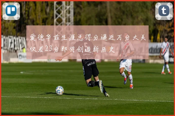爱德华兹生涯总得分逼近万分大关仅差23分即将创造新历史