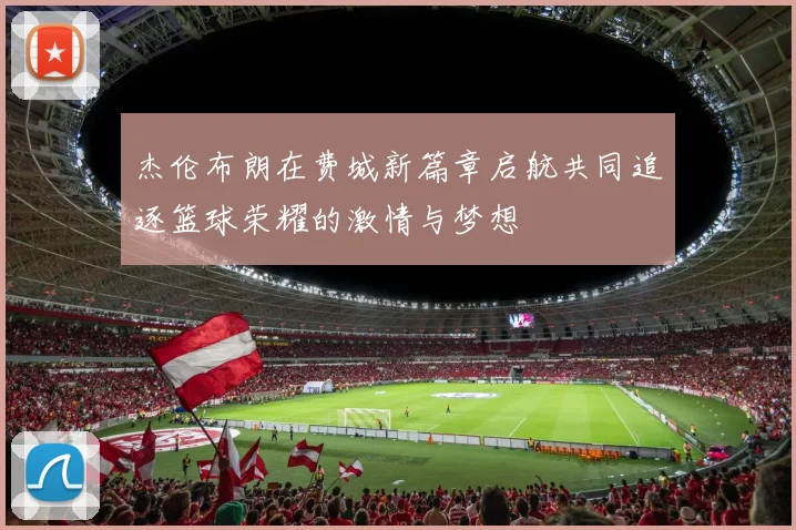 杰伦布朗在费城新篇章启航共同追逐篮球荣耀的激情与梦想