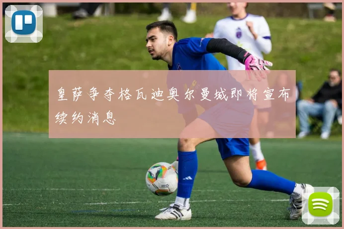 皇萨争夺格瓦迪奥尔曼城即将宣布续约消息