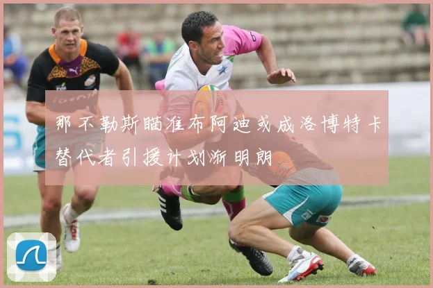那不勒斯瞄准布阿迪或成洛博特卡替代者引援计划渐明朗