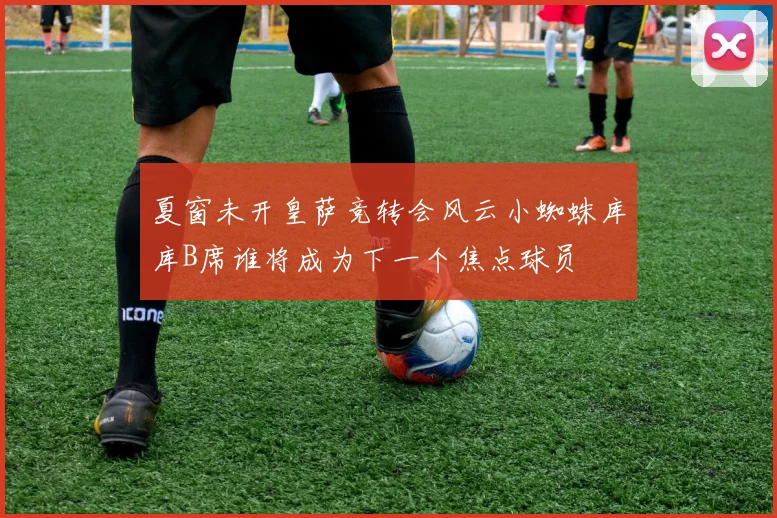 夏窗未开皇萨竞转会风云小蜘蛛库库B席谁将成为下一个焦点球员