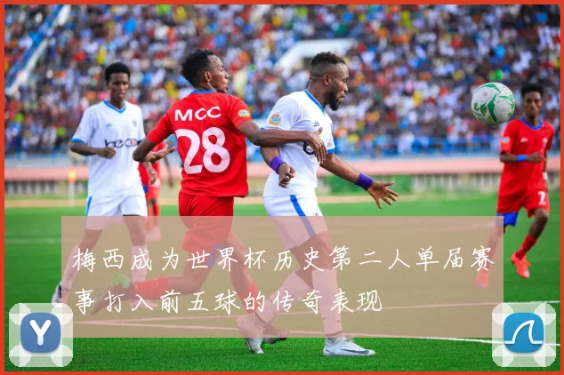 梅西成为世界杯历史第二人单届赛事打入前五球的传奇表现