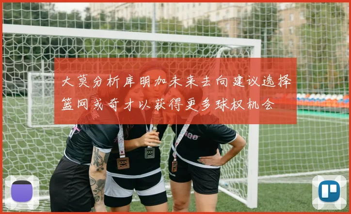 大莫分析库明加未来去向建议选择篮网或奇才以获得更多球权机会