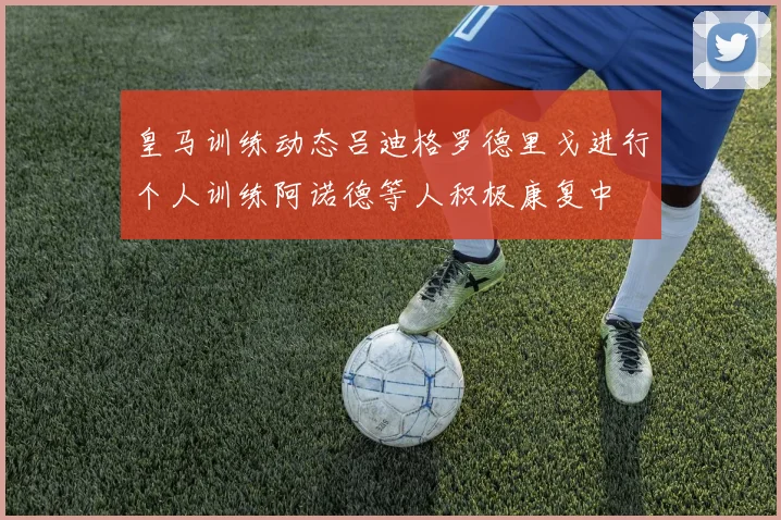 皇马训练动态吕迪格罗德里戈进行个人训练阿诺德等人积极康复中
