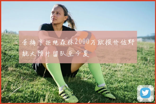 奈梅亨拒绝森林2000万欧报价佐野航大预计留队至今夏