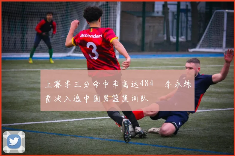 上赛季三分命中率高达484偰李永炜首次入选中国男篮集训队