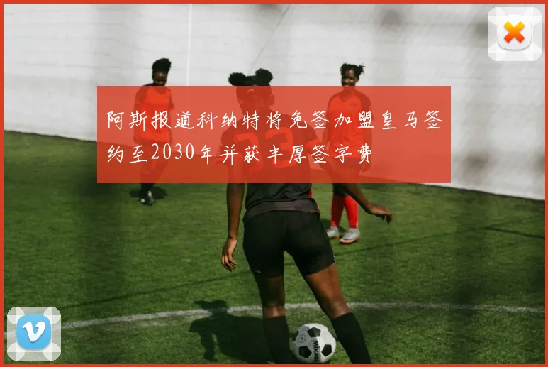 阿斯报道科纳特将免签加盟皇马签约至2030年并获丰厚签字费