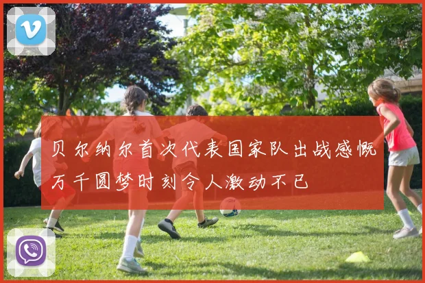 贝尔纳尔首次代表国家队出战感慨万千圆梦时刻令人激动不已