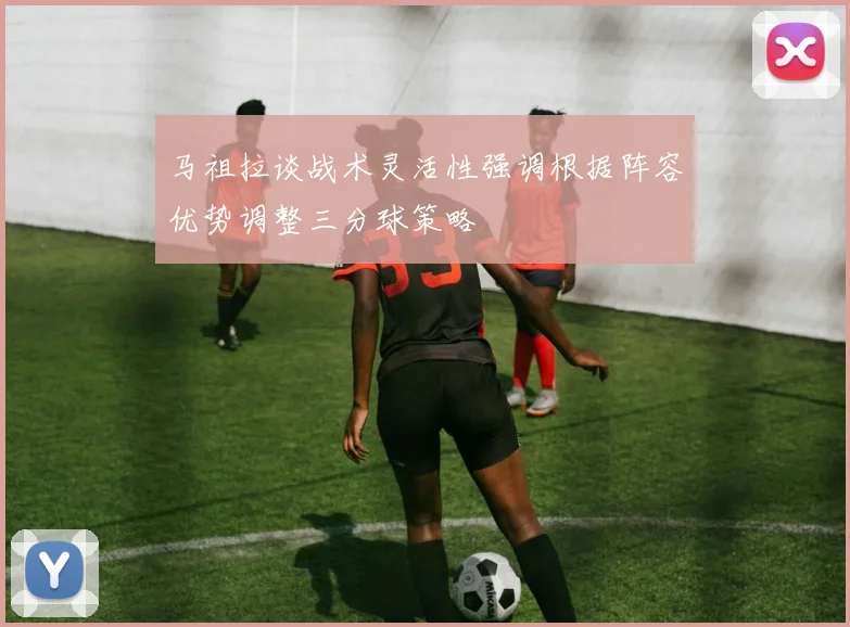 马祖拉谈战术灵活性强调根据阵容优势调整三分球策略