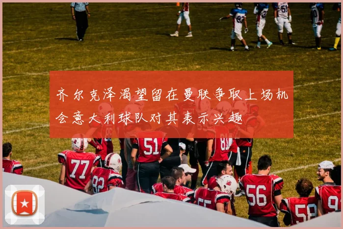 齐尔克泽渴望留在曼联争取上场机会意大利球队对其表示兴趣