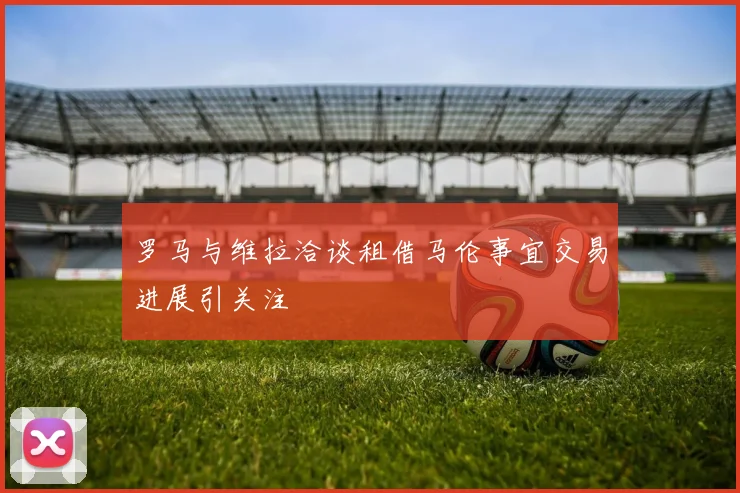 罗马与维拉洽谈租借马伦事宜交易进展引关注