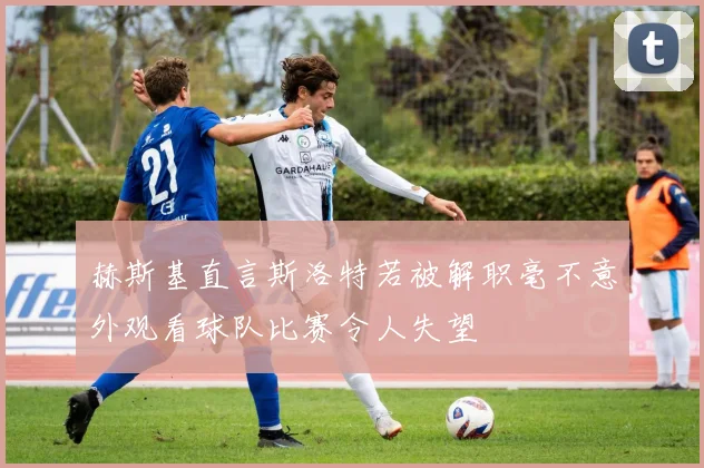 赫斯基直言斯洛特若被解职毫不意外观看球队比赛令人失望