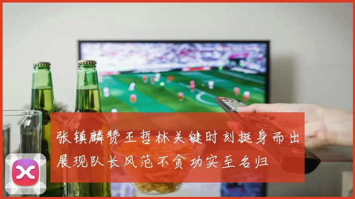 张镇麟赞王哲林关键时刻挺身而出展现队长风范不贪功实至名归