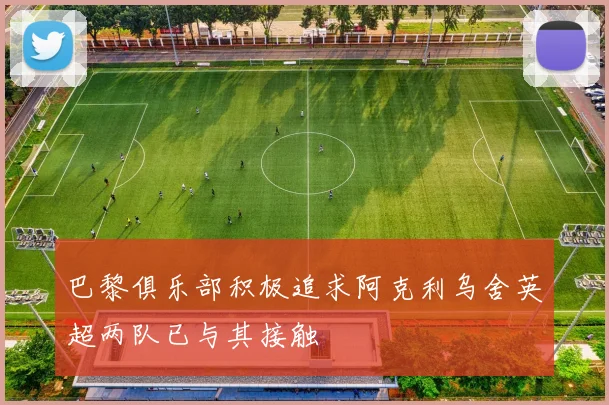 巴黎俱乐部积极追求阿克利乌舍英超两队已与其接触