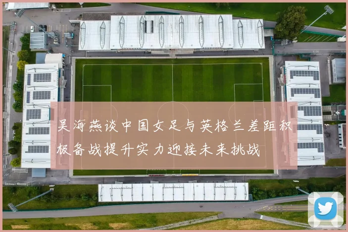 吴海燕谈中国女足与英格兰差距积极备战提升实力迎接未来挑战