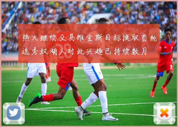 热火继续交易维金斯目标换取首轮选秀权湖人对此兴趣已持续数月