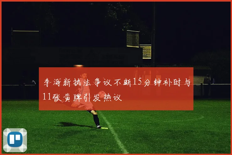 李海新执法争议不断15分钟补时与11张黄牌引发热议