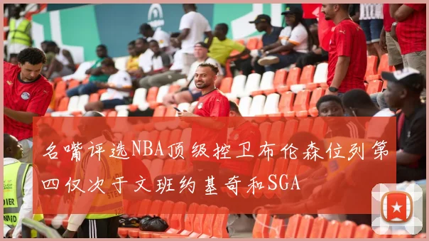 名嘴评选NBA顶级控卫布伦森位列第四仅次于文班约基奇和SGA